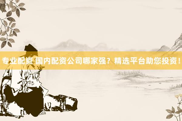 专业配资 国内配资公司哪家强？精选平台助您投资！