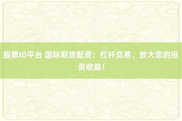 股票t0平台 国际期货配资：杠杆交易，放大您的投资收益！