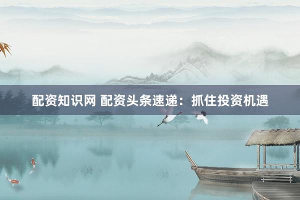 配资知识网 配资头条速递:抓住投资机遇