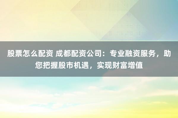 股票怎么配资 成都配资公司：专业融资服务，助您把握股市机遇，实现财富增值