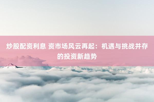 炒股配资利息 资市场风云再起:机遇与挑战并存的投资新趋势