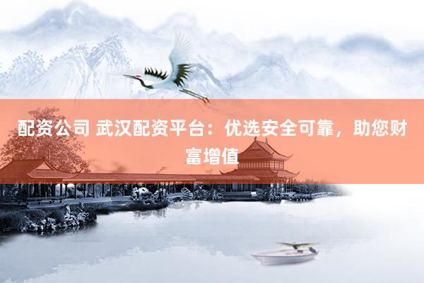 配资公司 武汉配资平台：优选安全可靠，助您财富增值