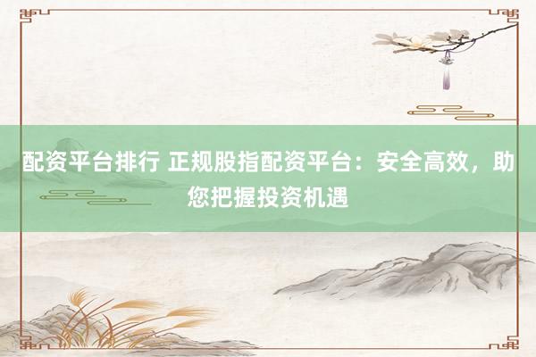 配资平台排行 正规股指配资平台:安全高效,助您把握投资机遇