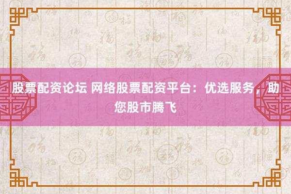 股票配资论坛 网络股票配资平台：优选服务，助您股市腾飞