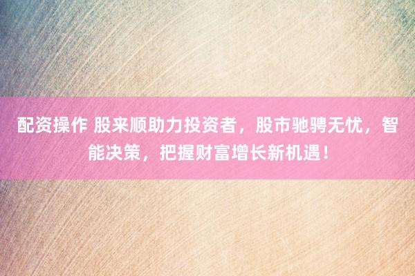 配资操作 股来顺助力投资者，股市驰骋无忧，智能决策，把握财富增长新机遇！