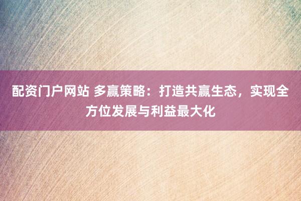 配资门户网站 多赢策略：打造共赢生态，实现全方位发展与利益最大化