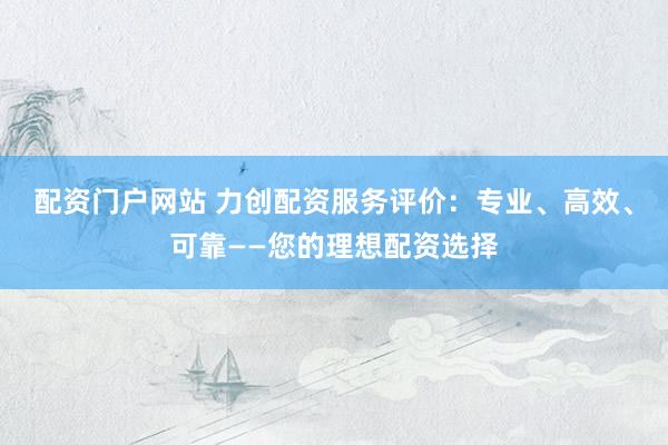 配资门户网站 力创配资服务评价：专业、高效、可靠——您的理想配资选择