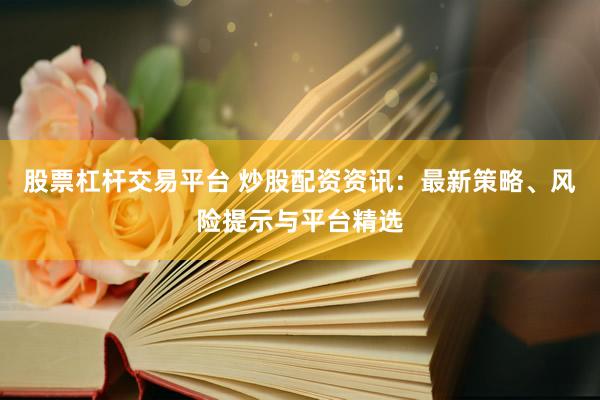股票杠杆交易平台 炒股配资资讯：最新策略、风险提示与平台精选
