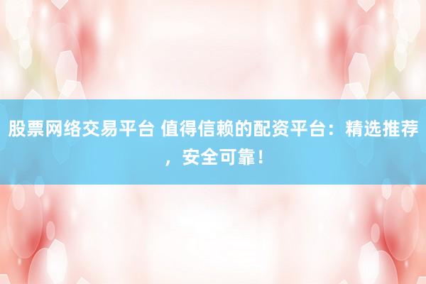股票网络交易平台 值得信赖的配资平台：精选推荐，安全可靠！