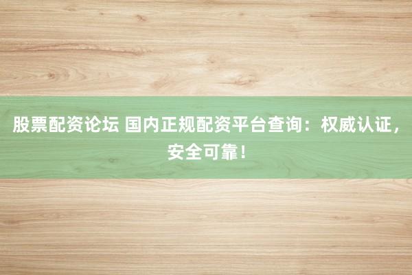 股票配资论坛 国内正规配资平台查询：权威认证，安全可靠！