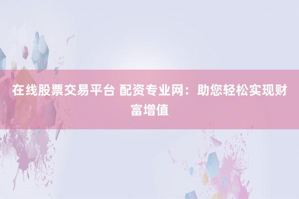 在线股票交易平台 配资专业网：助您轻松实现财富增值