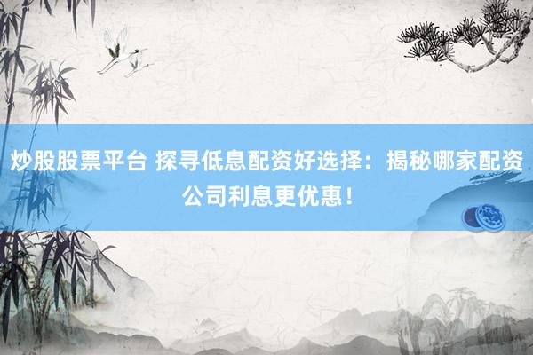 炒股股票平台 探寻低息配资好选择：揭秘哪家配资公司利息更优惠！