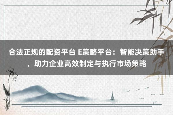 合法正规的配资平台 E策略平台：智能决策助手，助力企业高效制定与执行市场策略