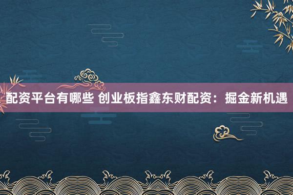 配资平台有哪些 创业板指鑫东财配资：掘金新机遇