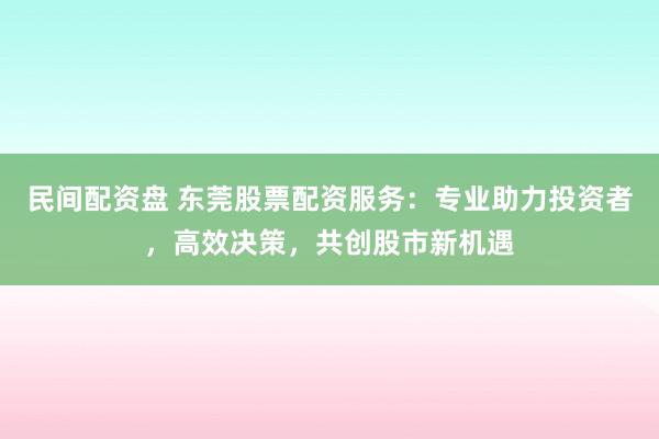 民间配资盘 东莞股票配资服务：专业助力投资者，高效决策，共创股市新机遇