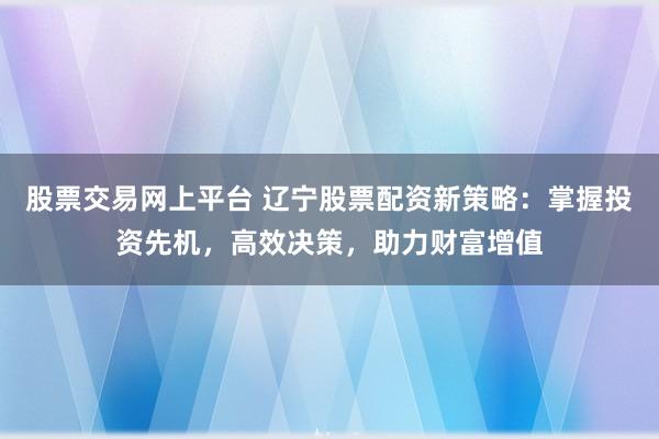 股票交易网上平台 辽宁股票配资新策略：掌握投资先机，高效决策，助力财富增值