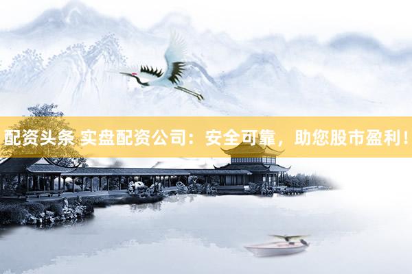 配资头条 实盘配资公司：安全可靠，助您股市盈利！