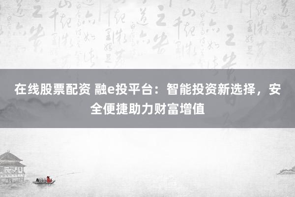 在线股票配资 融e投平台：智能投资新选择，安全便捷助力财富增值
